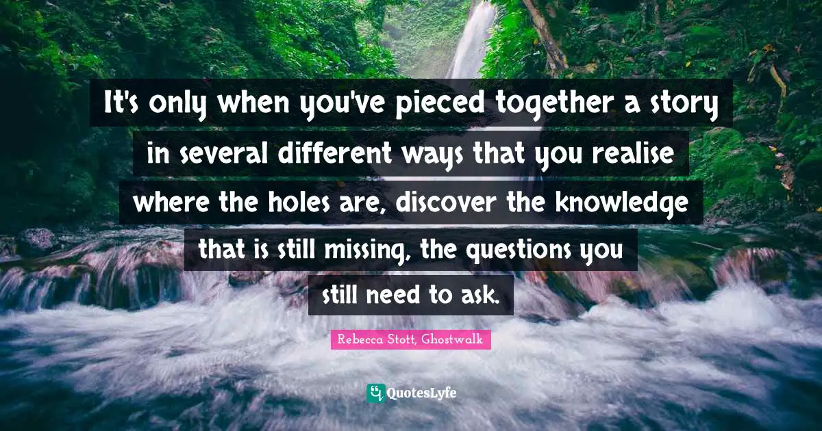 It's only when you've pieced together a story in several different ways that you realise where the holes are, discover the knowledge that is still missing, the questions you still need to ask.