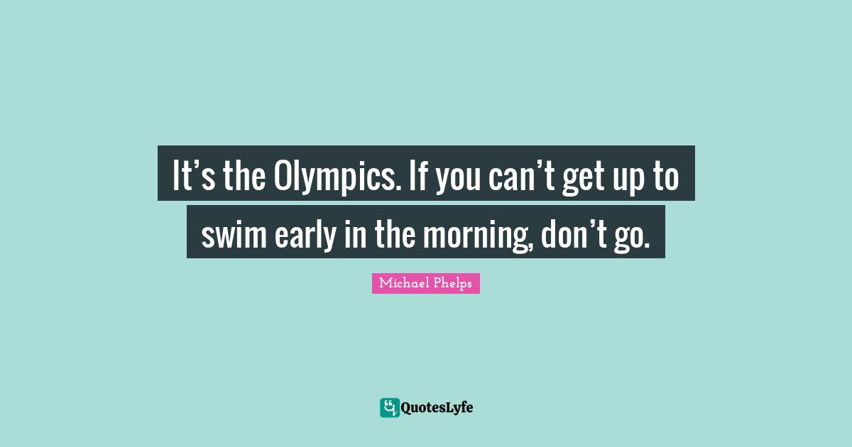 Michael Phelps Quotes: "It’s the Olympics. If you can’t get up to swim early in the morning, don’t go."