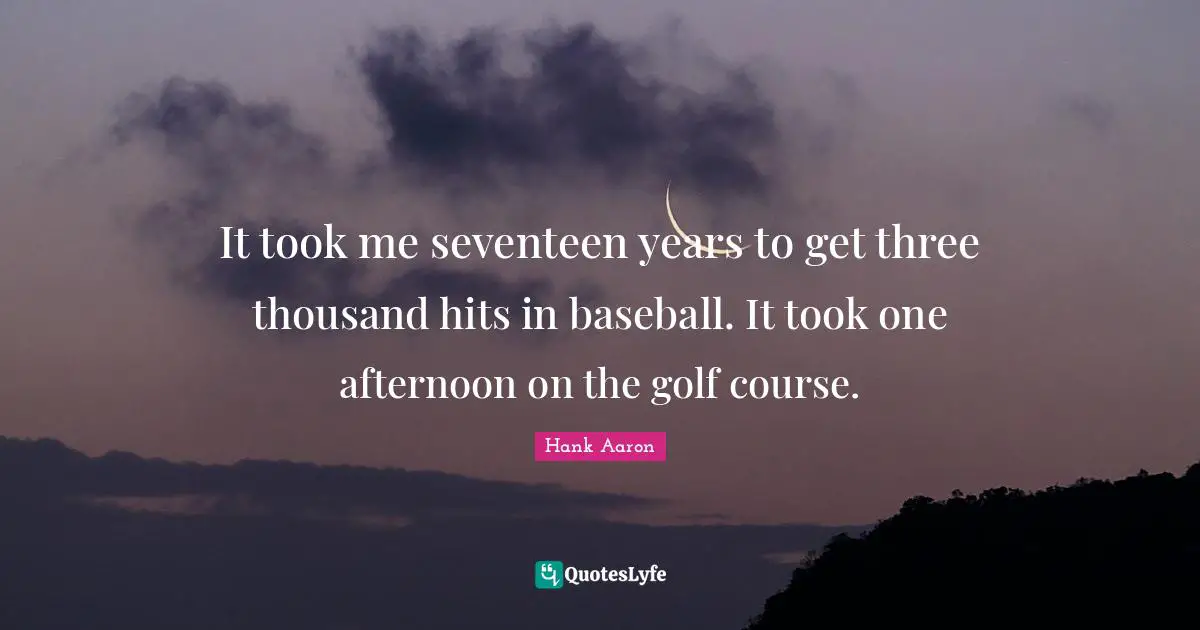 It took me seventeen years to get three thousand hits in baseball. It took one afternoon on the golf course.