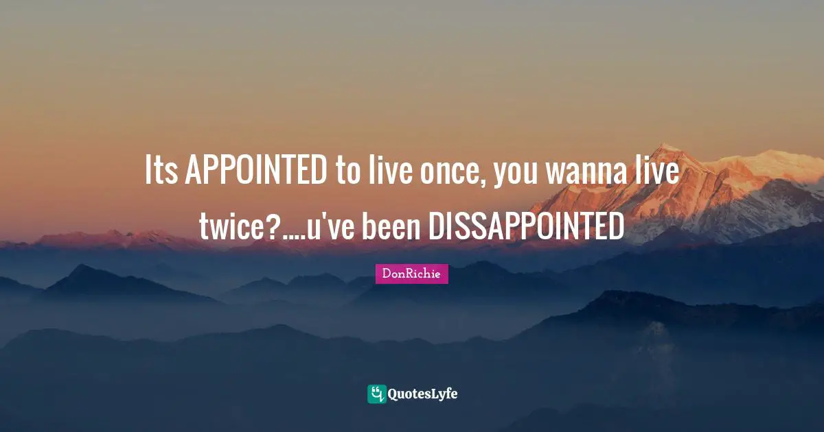 Its APPOINTED to live once, you wanna live twice?....u've been DISSAPPOINTED