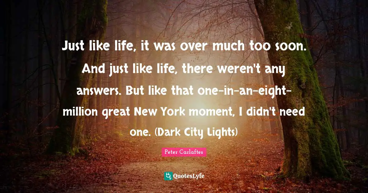 Questions In Life Quotes: "Just like life, it was over much too soon. And just like life, there weren't any answers. But like that one-in-an-eight-million great New York moment, I didn't need one. (Dark City Lights)"