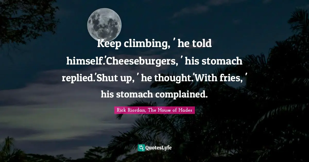 Keep climbing, ' he told himself.'Cheeseburgers, ' his stomach replied.'Shut up, ' he thought.'With fries, ' his stomach complained.