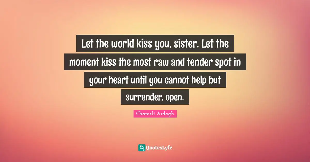Let the world kiss you, sister. Let the moment kiss the most raw and tender spot in your heart until you cannot help but surrender, open.