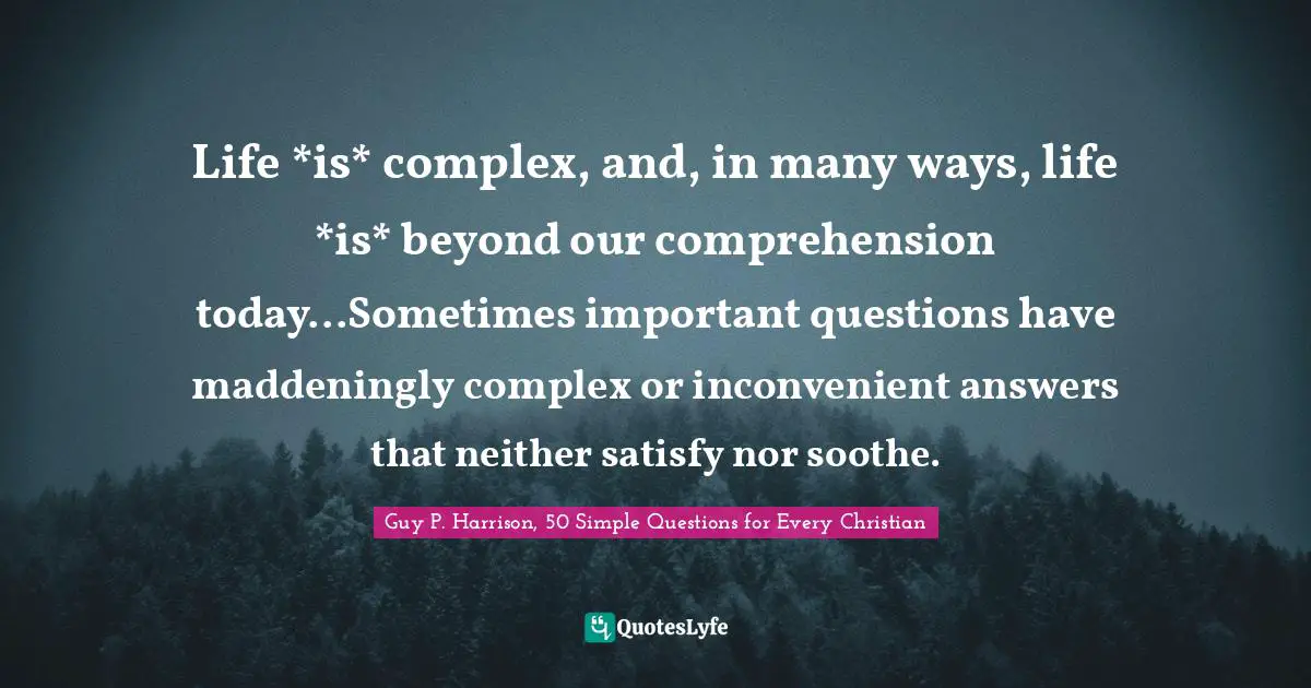 Life *is* complex, and, in many ways, life *is* beyond our comprehension today...Sometimes important questions have maddeningly complex or inconvenient answers that neither satisfy nor soothe.