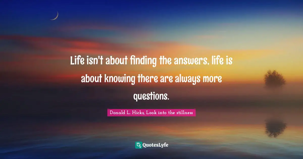 Life isn't about finding the answers, life is about knowing there are always more questions.