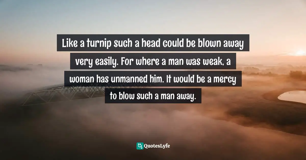 Like a turnip such a head could be blown away very easily. For where a man was weak, a woman has unmanned him. It would be a mercy to blow such a man away.