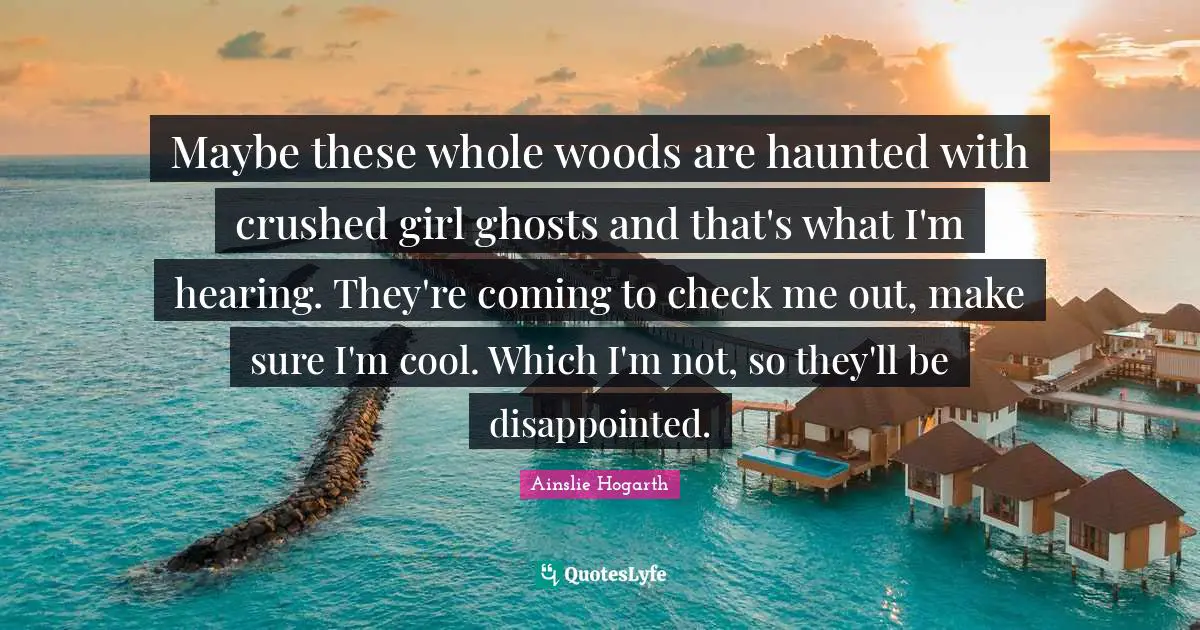 Maybe these whole woods are haunted with crushed girl ghosts and that's what I'm hearing. They're coming to check me out, make sure I'm cool. Which I'm not, so they'll be disappointed.