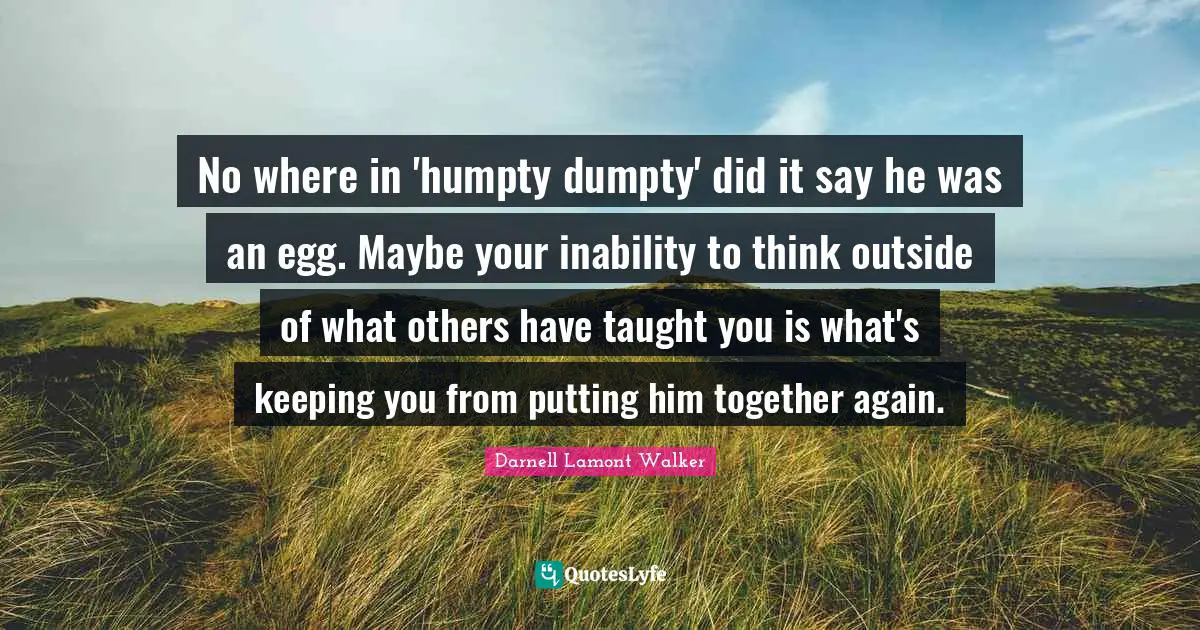 Darnell Lamont Walker Quotes: "No where in 'humpty dumpty' did it say he was an egg. Maybe your inability to think outside of what others have taught you is what's keeping you from putting him together again."