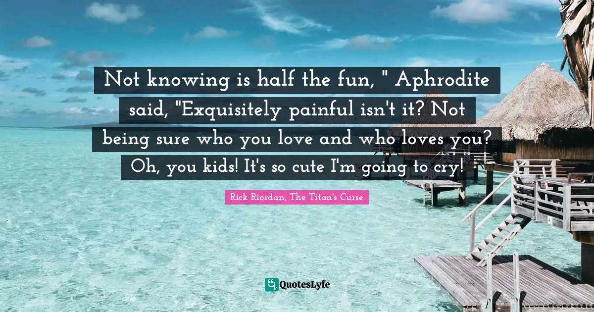 Not knowing is half the fun, " Aphrodite said, "Exquisitely painful isn't it? Not being sure who you love and who loves you? Oh, you kids! It's so cute I'm going to cry!