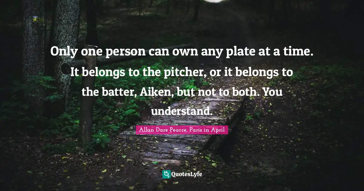 Only one person can own any plate at a time. It belongs to the pitcher, or it belongs to the batter, Aiken, but not to both. You understand.