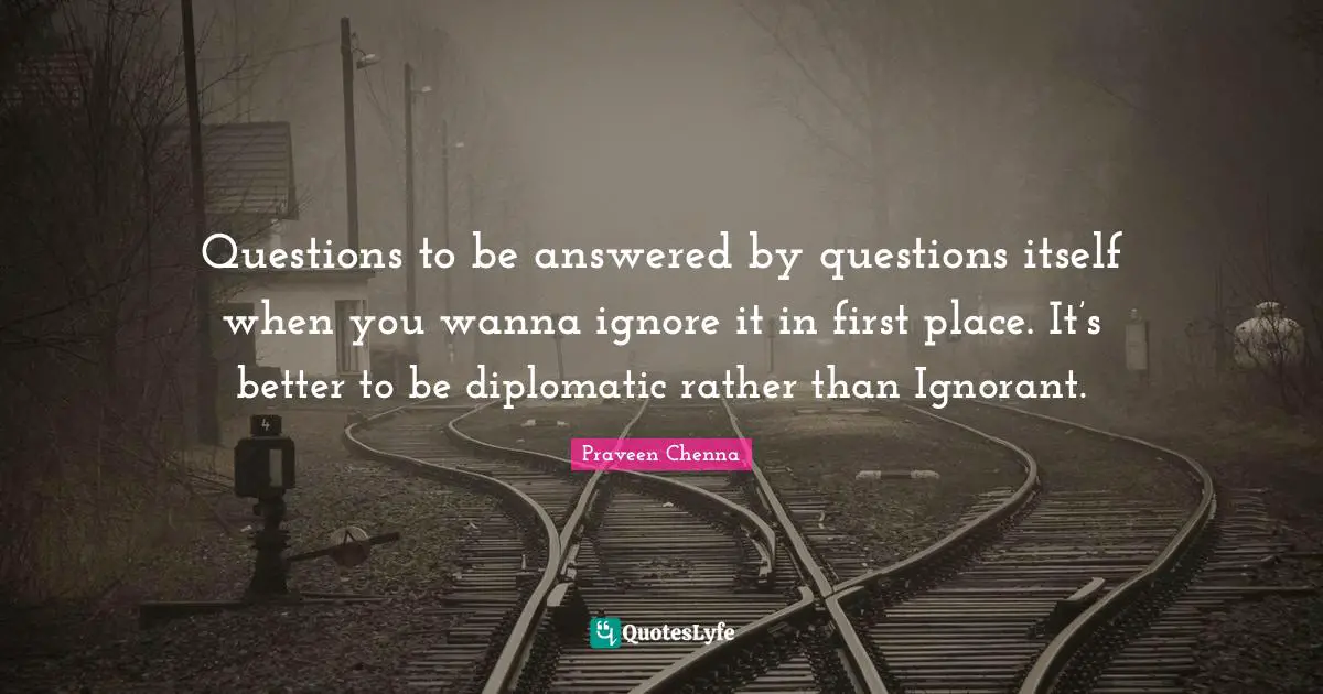 Questions to be answered by questions itself when you wanna ignore it in first place. It’s better to be diplomatic rather than Ignorant.