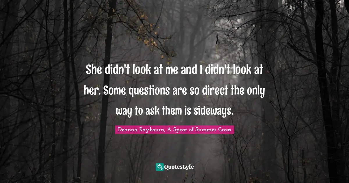 She didn't look at me and I didn't look at her. Some questions are so direct the only way to ask them is sideways.