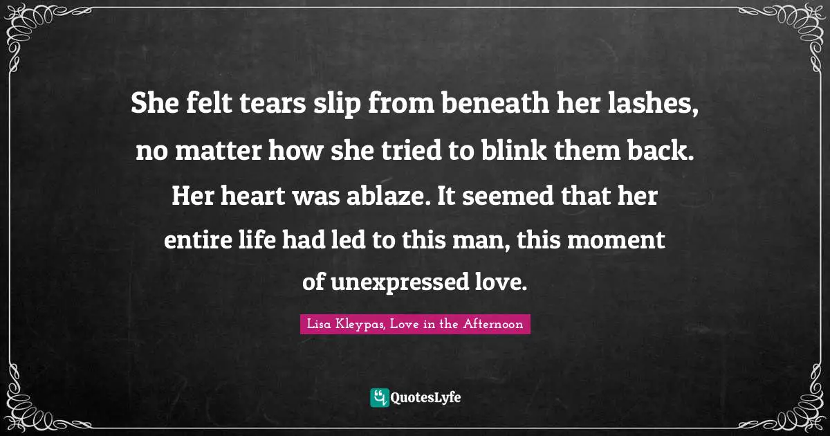 She felt tears slip from beneath her lashes, no matter how she tried to blink them back. Her heart was ablaze. It seemed that her entire life had led to this man, this moment of unexpressed love.
