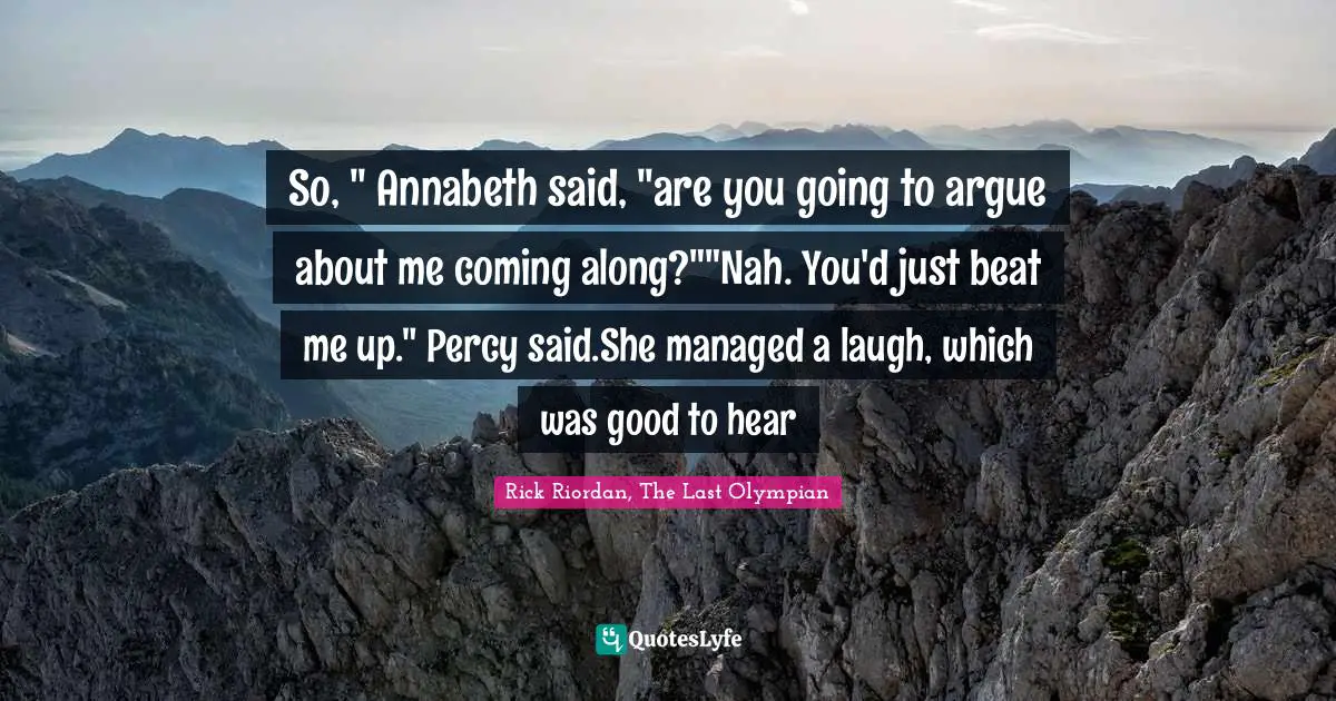 So, " Annabeth said, "are you going to argue about me coming along?""Nah. You'd just beat me up." Percy said.She managed a laugh, which was good to hear
