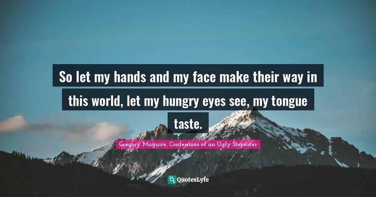 So let my hands and my face make their way in this world, let my hungry eyes see, my tongue taste.