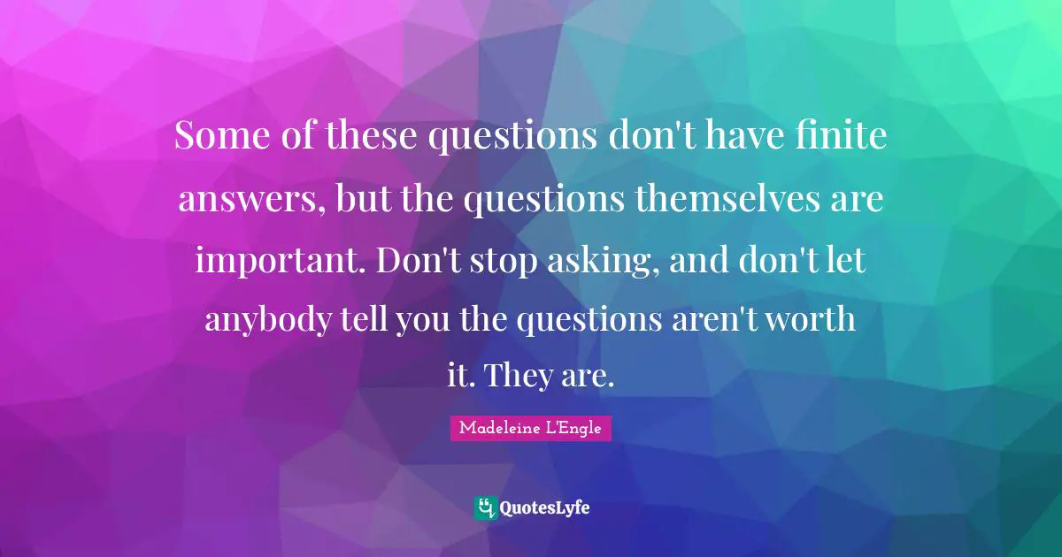 Some of these questions don't have finite answers, but the questions themselves are important. Don't stop asking, and don't let anybody tell you the questions aren't worth it. They are.