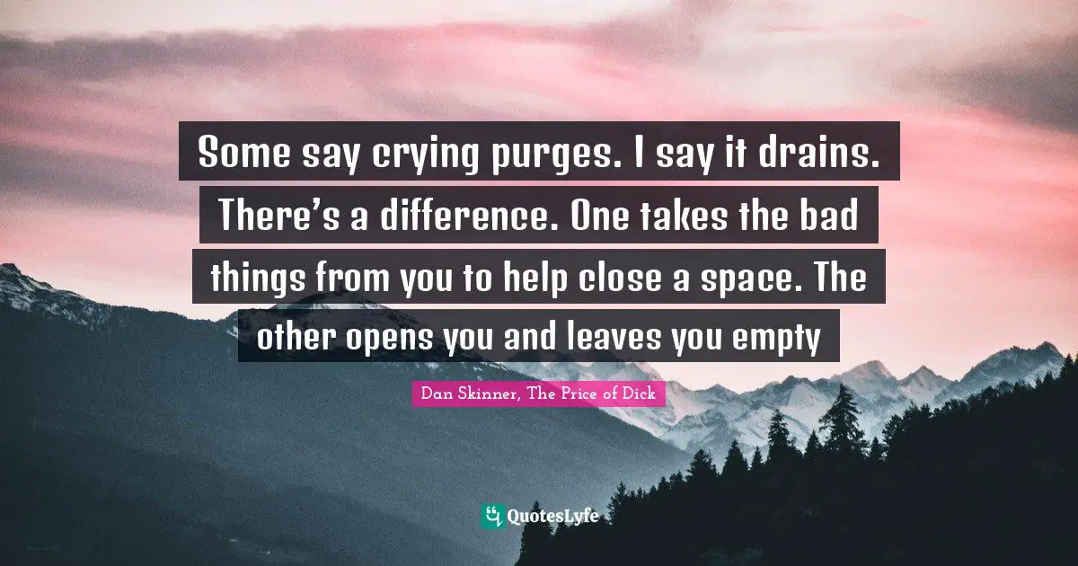 Some say crying purges. I say it drains. There’s a difference. One takes the bad things from you to help close a space. The other opens you and leaves you empty