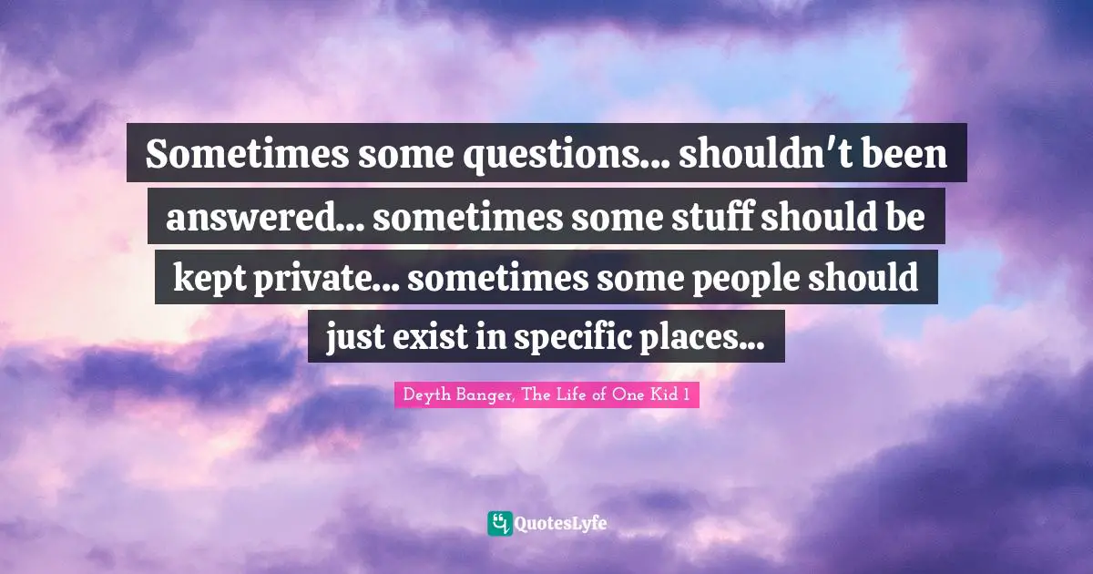 Sometimes some questions... shouldn't been answered... sometimes some stuff should be kept private... sometimes some people should just exist in specific places...