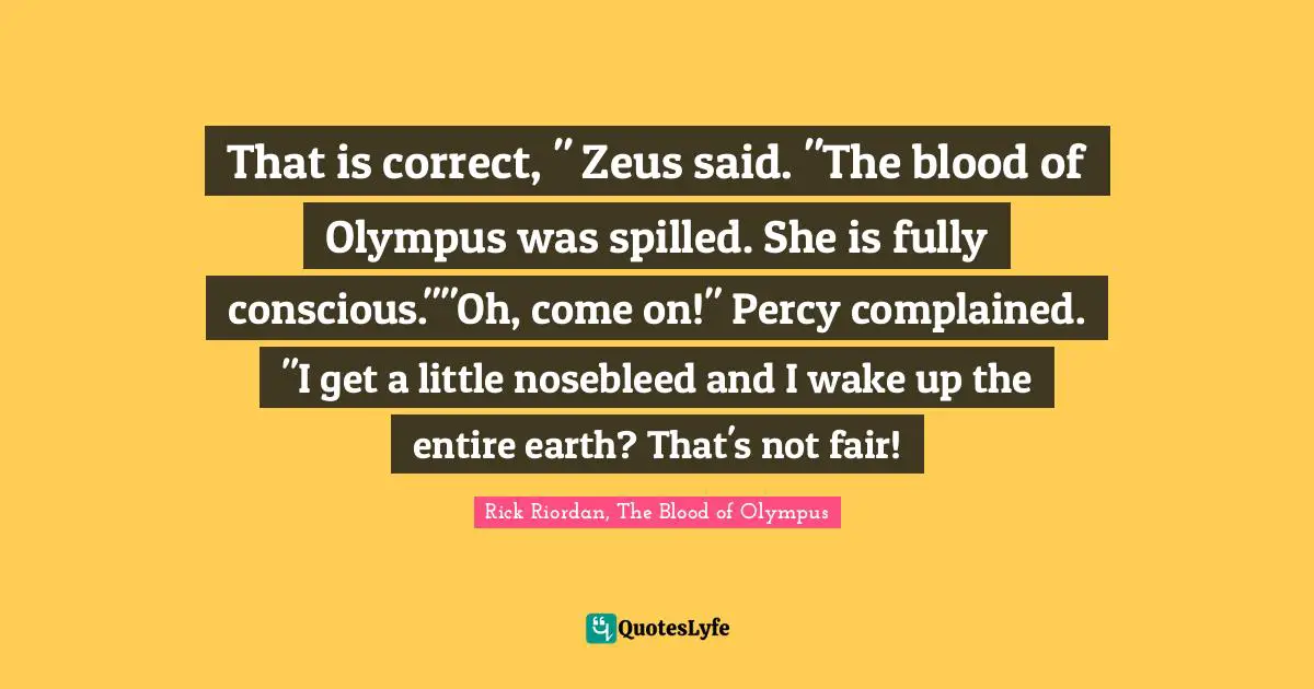 That is correct, " Zeus said. "The blood of Olympus was spilled. She is fully conscious.""Oh, come on!" Percy complained. "I get a little nosebleed and I wake up the entire earth? That's not fair!
