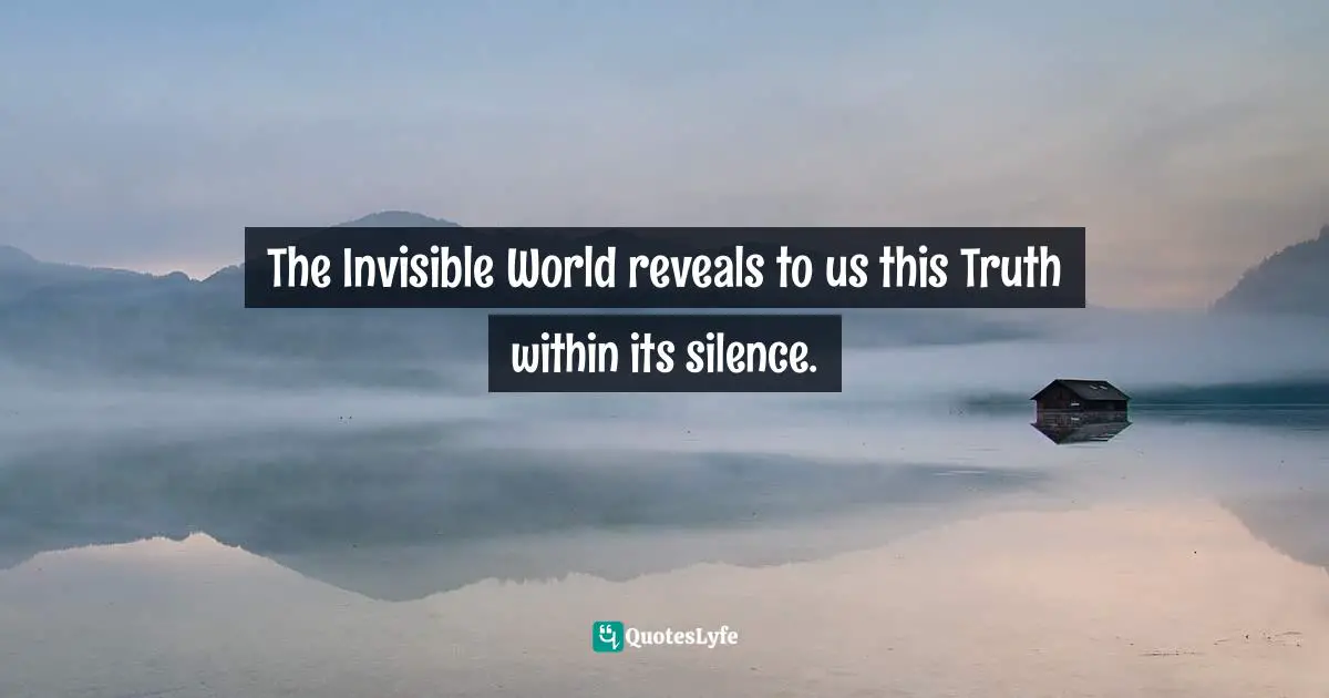 The Invisible World reveals to us this Truth within its silence.