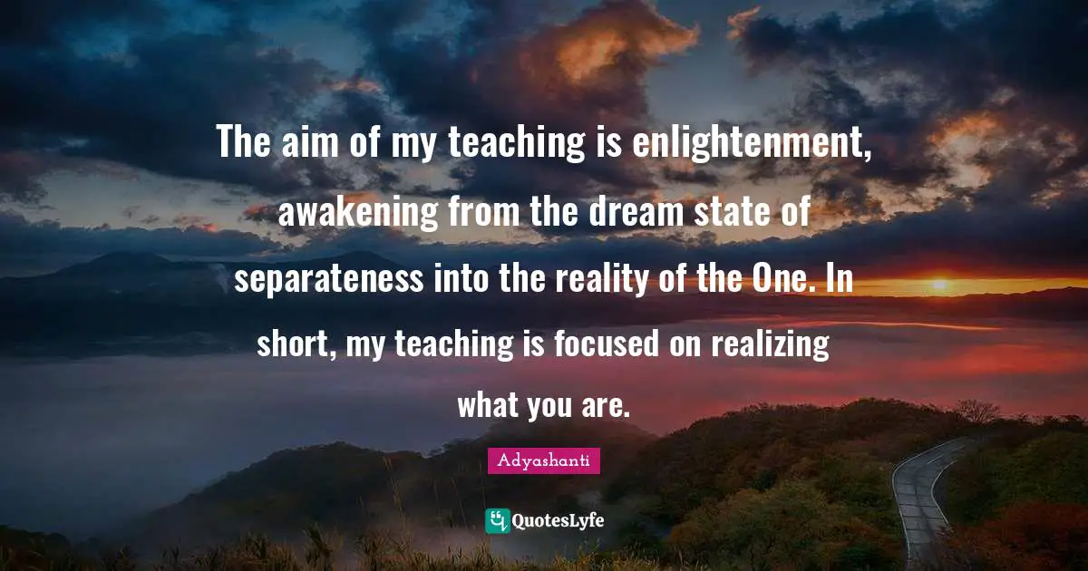 The aim of my teaching is enlightenment, awakening from the dream state of separateness into the reality of the One. In short, my teaching is focused on realizing what you are.