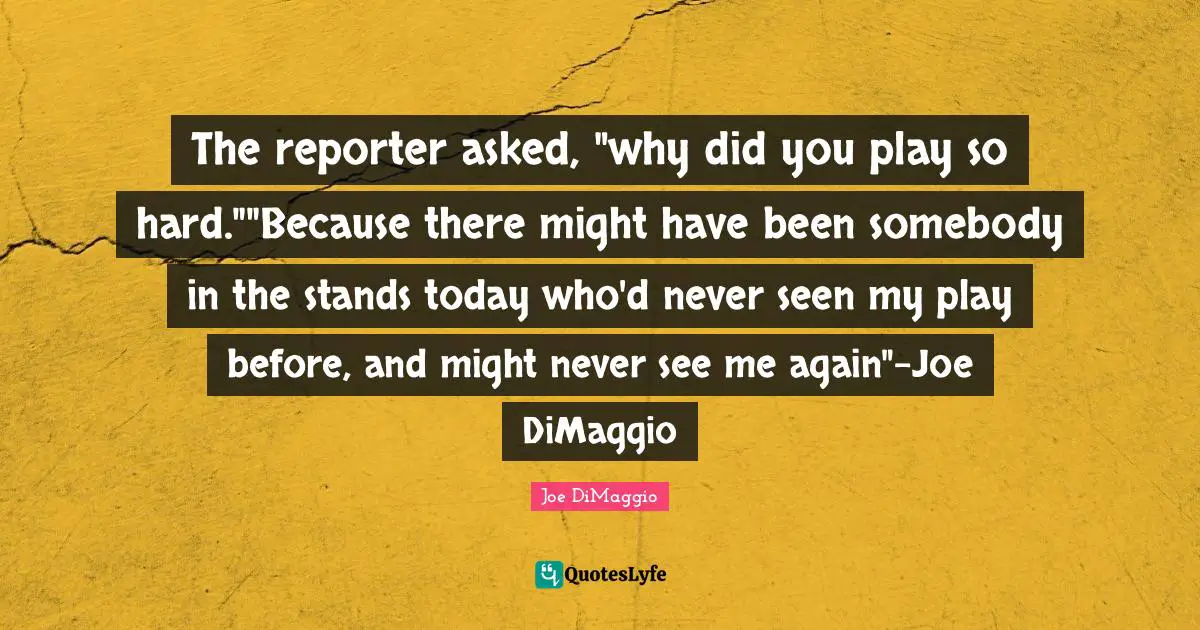 The reporter asked, "why did you play so hard.""Because there might have been somebody in the stands today who'd never seen my play before, and might never see me again"-Joe DiMaggio