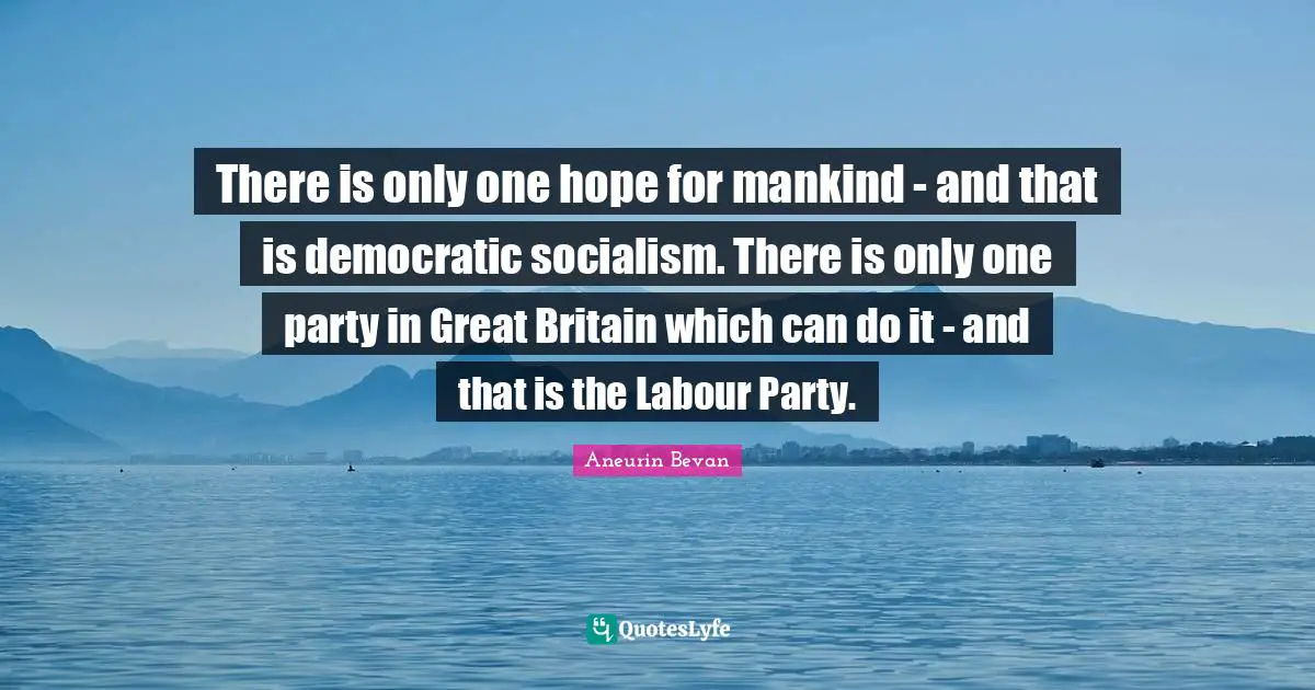 There is only one hope for mankind - and that is democratic socialism. There is only one party in Great Britain which can do it - and that is the Labour Party.