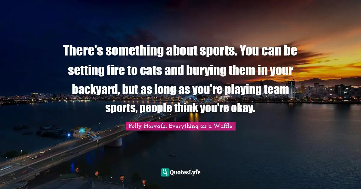 There's something about sports. You can be setting fire to cats and burying them in your backyard, but as long as you're playing team sports, people think you're okay.