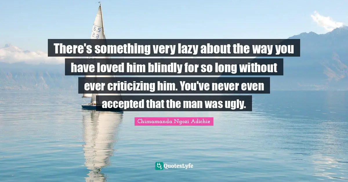 There's something very lazy about the way you have loved him blindly for so long without ever criticizing him. You've never even accepted that the man was ugly.