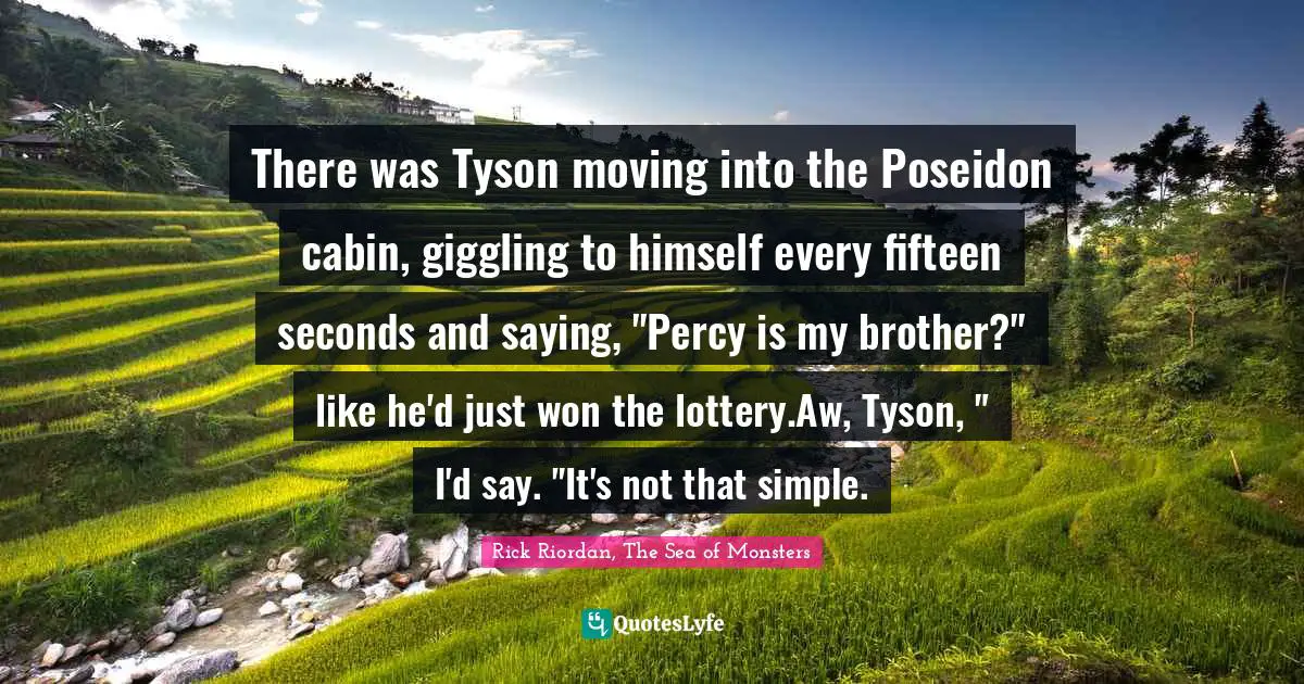 There was Tyson moving into the Poseidon cabin, giggling to himself every fifteen seconds and saying, "Percy is my brother?" like he'd just won the lottery.Aw, Tyson, " I'd say. "It's not that simple.