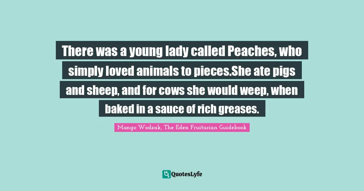There was a young lady called Peaches, who simply loved animals to pieces.She ate pigs and sheep, and for cows she would weep, when baked in a sauce of rich greases.