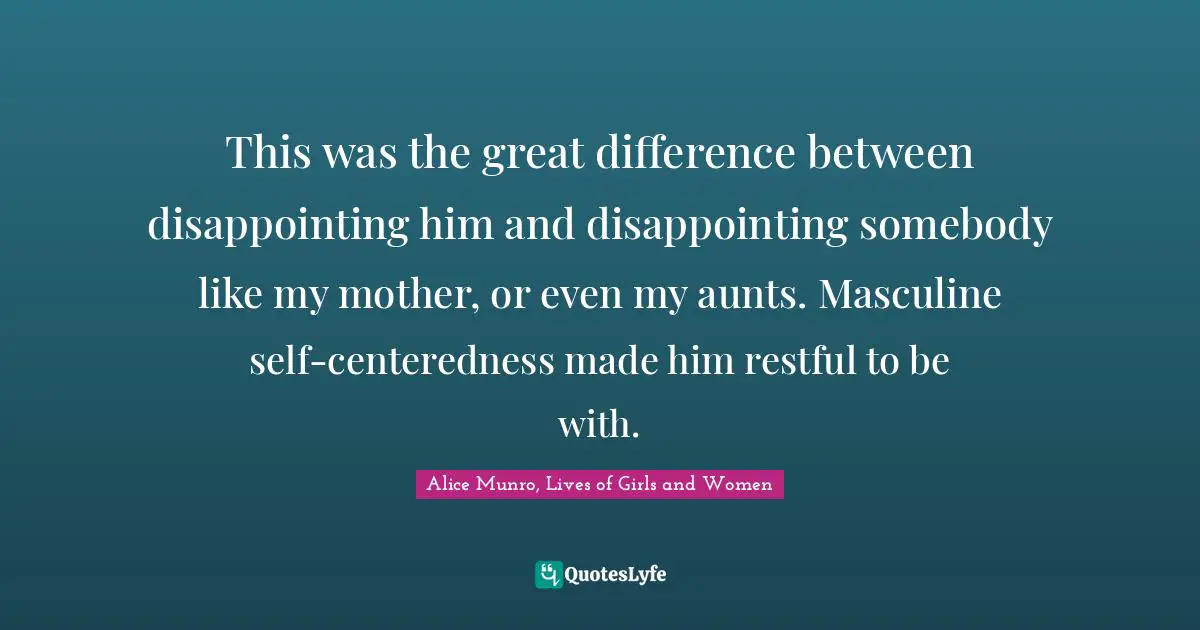 This was the great difference between disappointing him and disappointing somebody like my mother, or even my aunts. Masculine self-centeredness made him restful to be with.