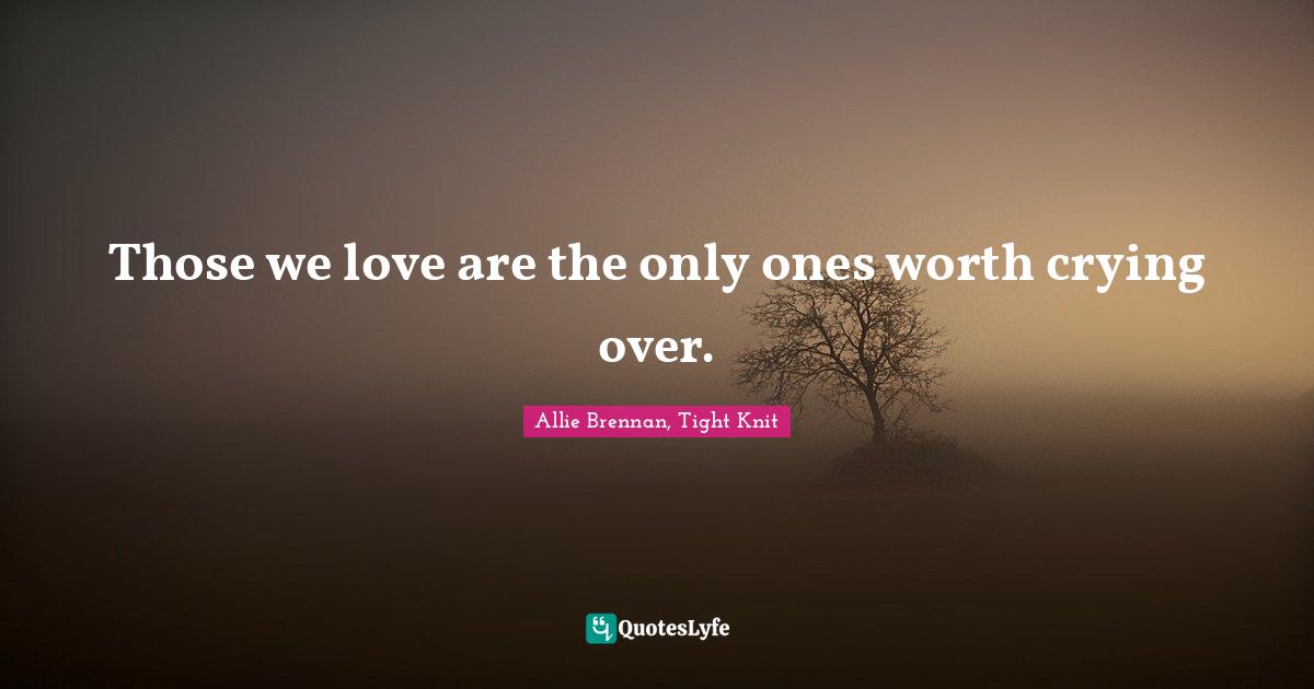 Those we love are the only ones worth crying over.