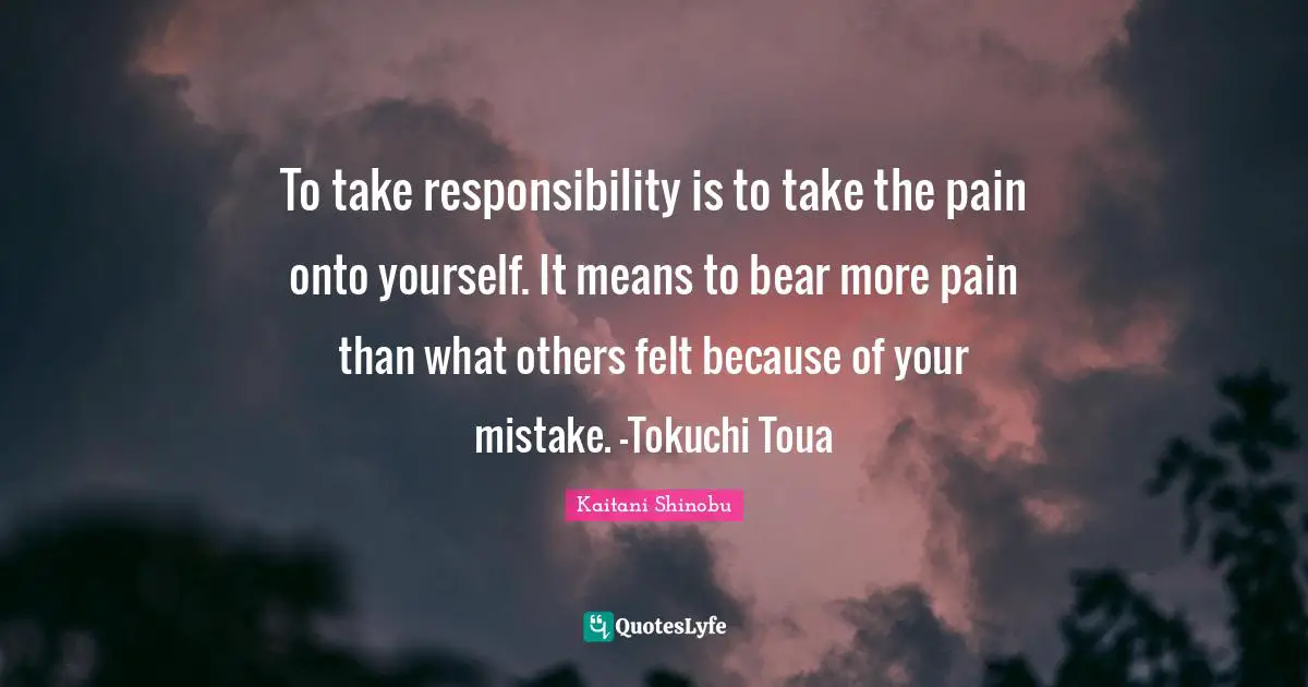 To take responsibility is to take the pain onto yourself. It means to bear more pain than what others felt because of your mistake. -Tokuchi Toua