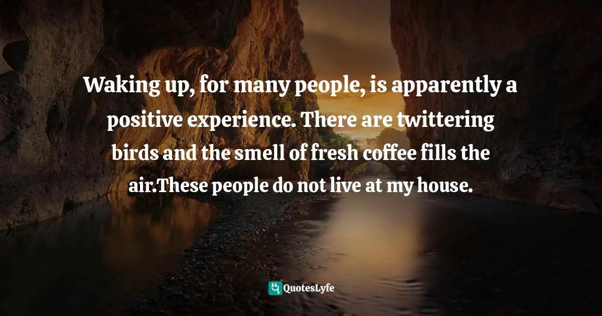 Waking up, for many people, is apparently a positive experience. There are twittering birds and the smell of fresh coffee fills the air.These people do not live at my house.