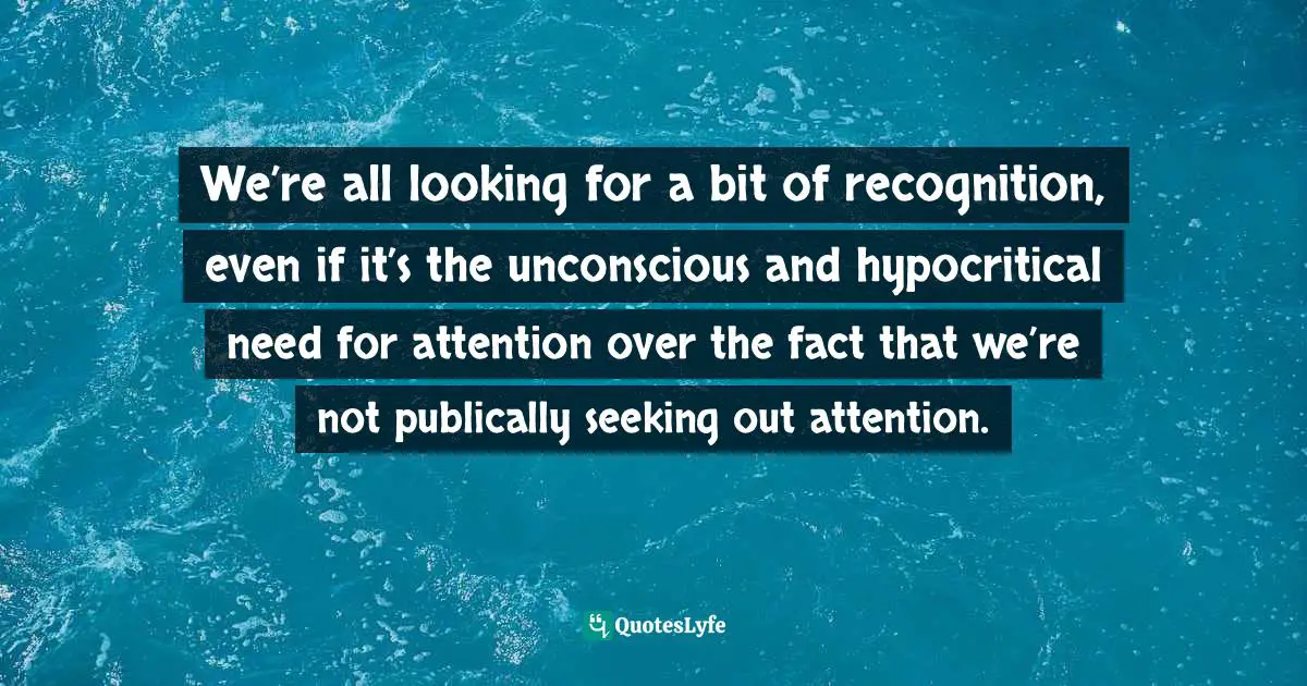 We’re all looking for a bit of recognition, even if it’s the unconscious and hypocritical need for attention over the fact that we’re not publically seeking out attention.
