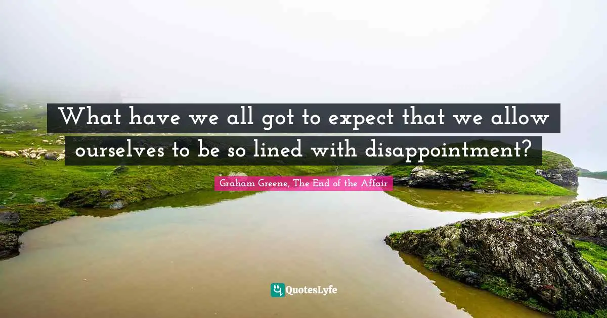 What have we all got to expect that we allow ourselves to be so lined with disappointment?