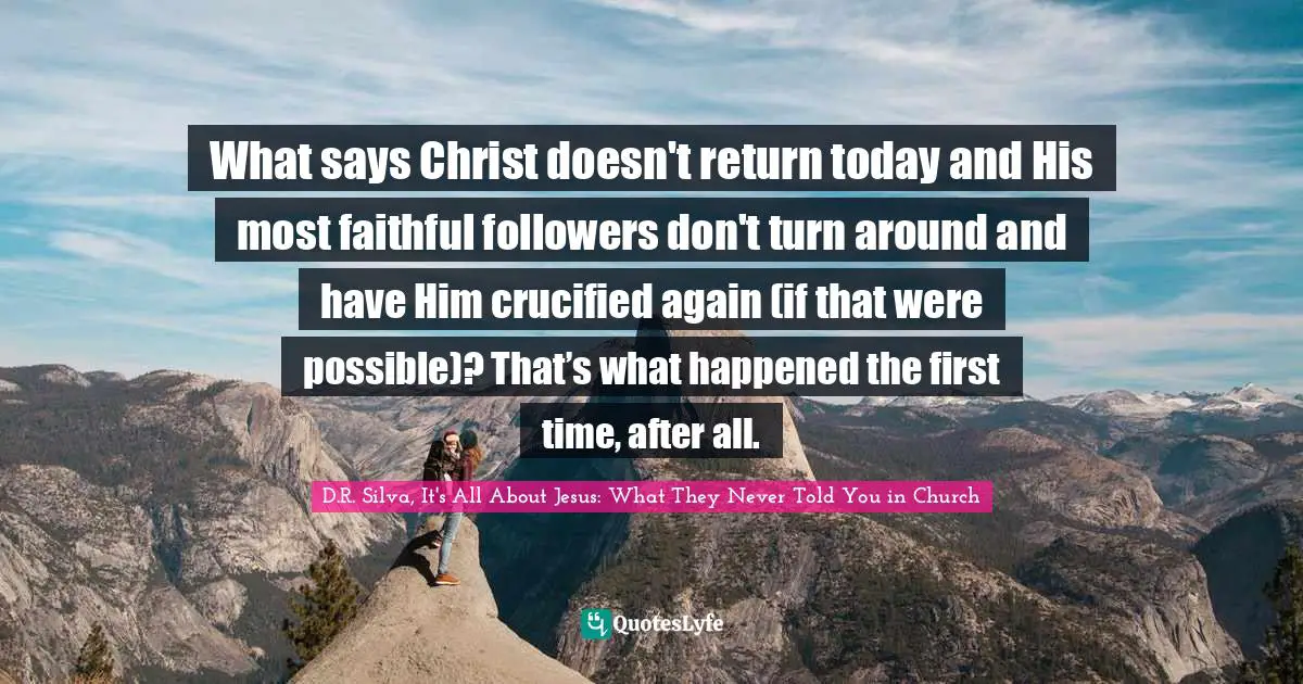 D.R. Silva, It's All About Jesus: What They Never Told You In Church Quotes: "What says Christ doesn't return today and His most faithful followers don't turn around and have Him crucified again (if that were possible)? That’s what happened the first time, after all."