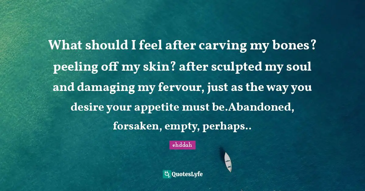 What should I feel after carving my bones? peeling off my skin? after sculpted my soul and damaging my fervour, just as the way you desire your appetite must be.Abandoned, forsaken, empty, perhaps..