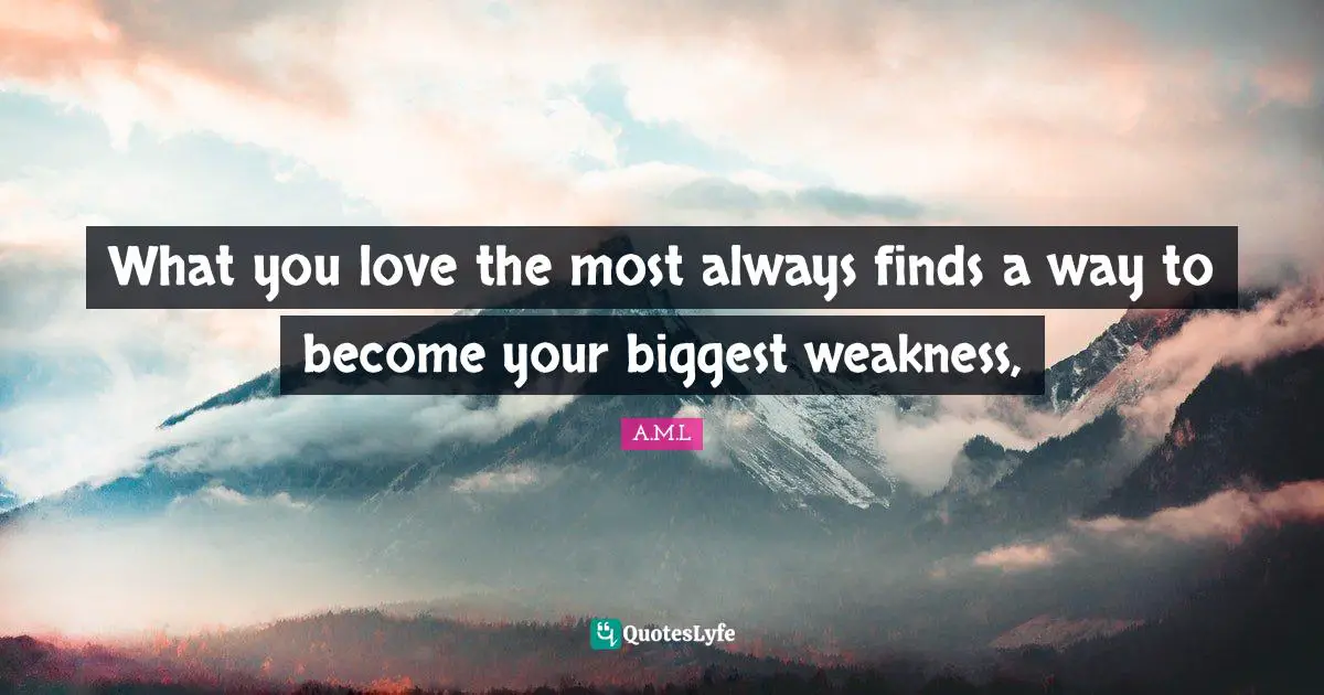 What you love the most always finds a way to become your biggest weakness, 