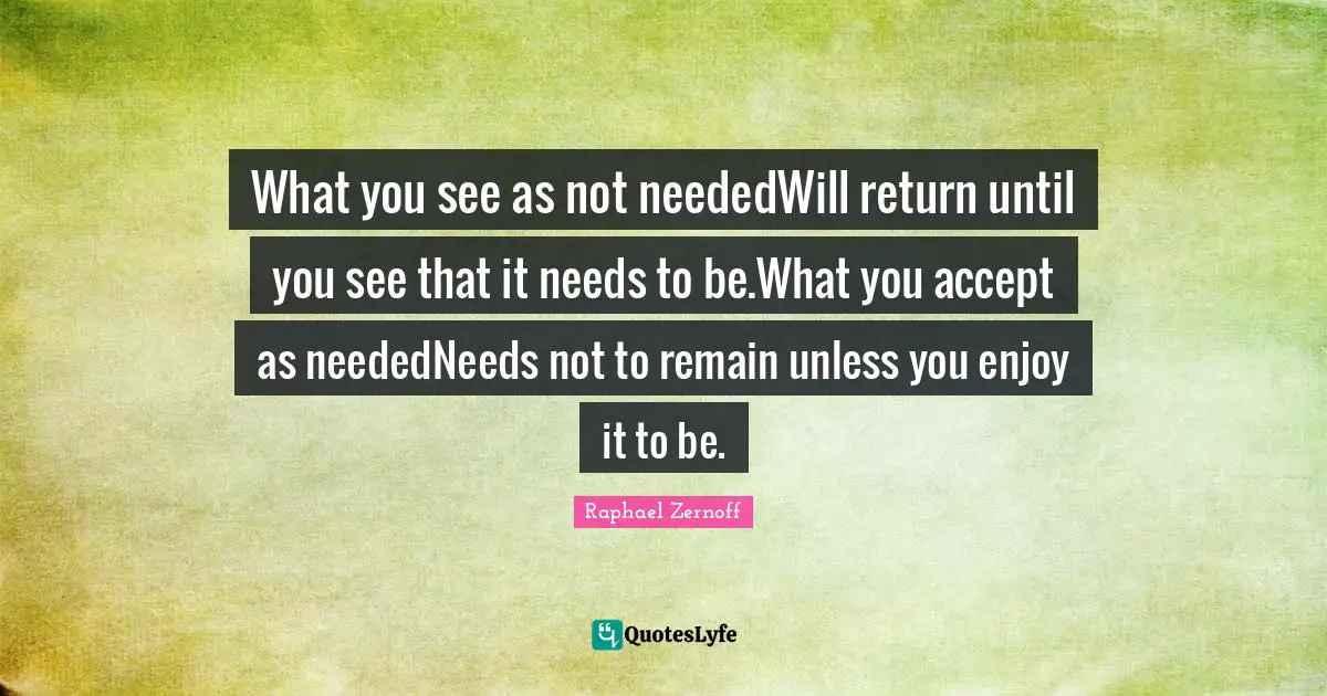 What you see as not neededWill return until you see that it needs to be.What you accept as neededNeeds not to remain unless you enjoy it to be.