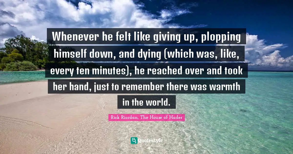Whenever he felt like giving up, plopping himself down, and dying (which was, like, every ten minutes), he reached over and took her hand, just to remember there was warmth in the world.