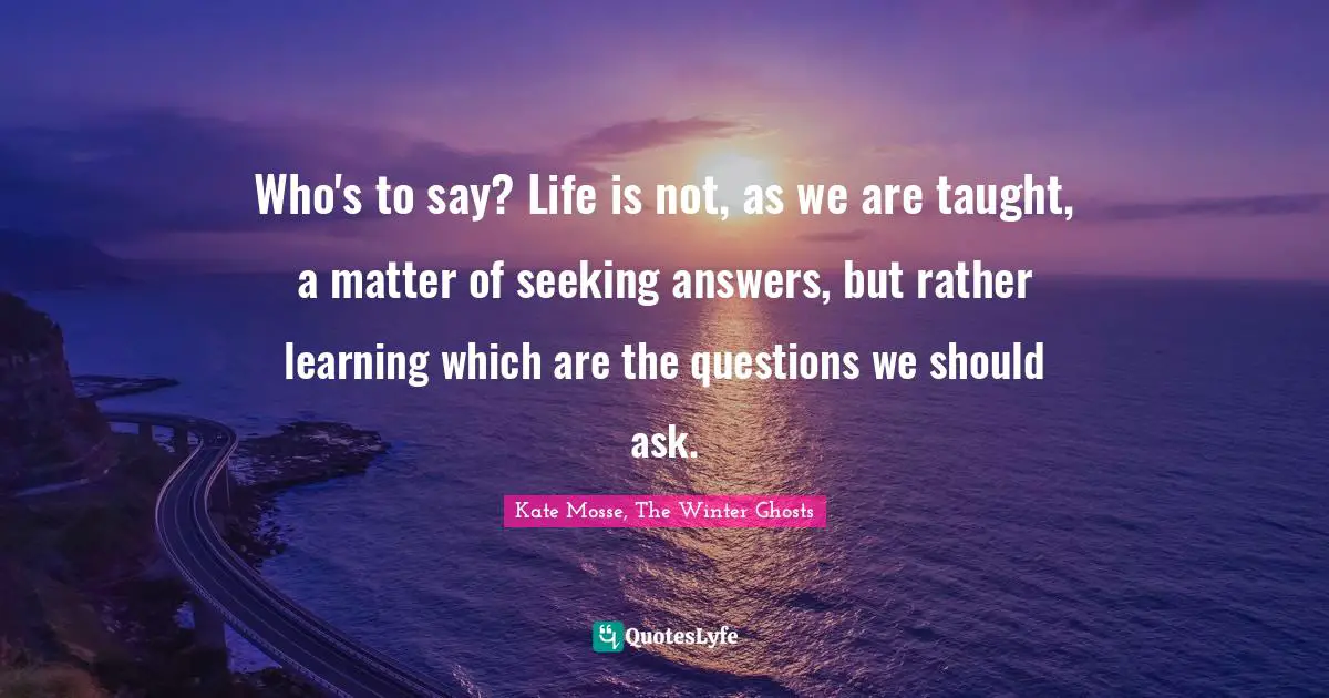 Who's to say? Life is not, as we are taught, a matter of seeking answers, but rather learning which are the questions we should ask.