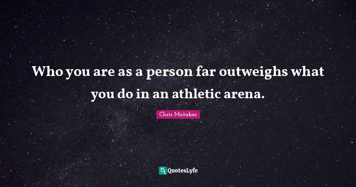 Who you are as a person far outweighs what you do in an athletic arena.