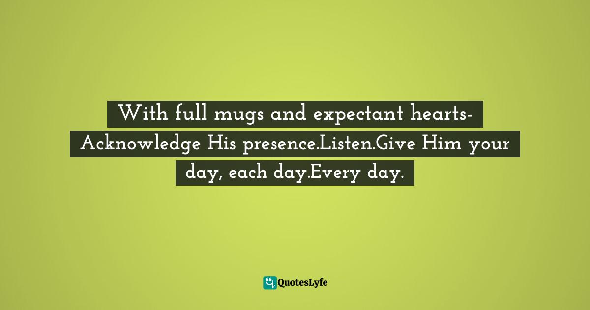 Eric Samuel Timm Quotes: "With full mugs and expectant hearts-Acknowledge His presence.Listen.Give Him your day, each day.Every day."