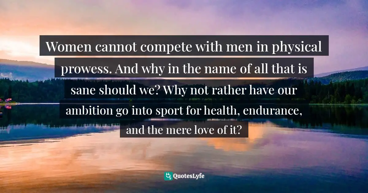 Women cannot compete with men in physical prowess. And why in the name of all that is sane should we? Why not rather have our ambition go into sport for health, endurance, and the mere love of it?