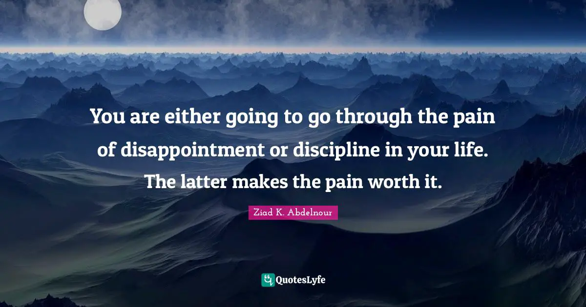 You are either going to go through the pain of disappointment or discipline in your life. The latter makes the pain worth it.