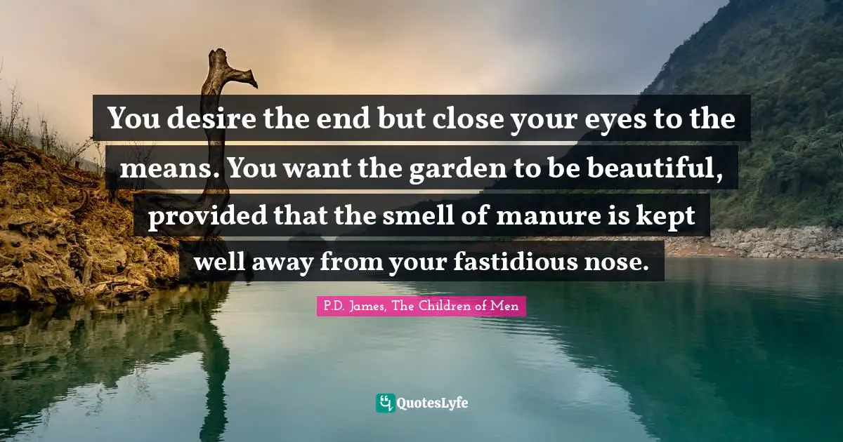 You desire the end but close your eyes to the means. You want the garden to be beautiful, provided that the smell of manure is kept well away from your fastidious nose.