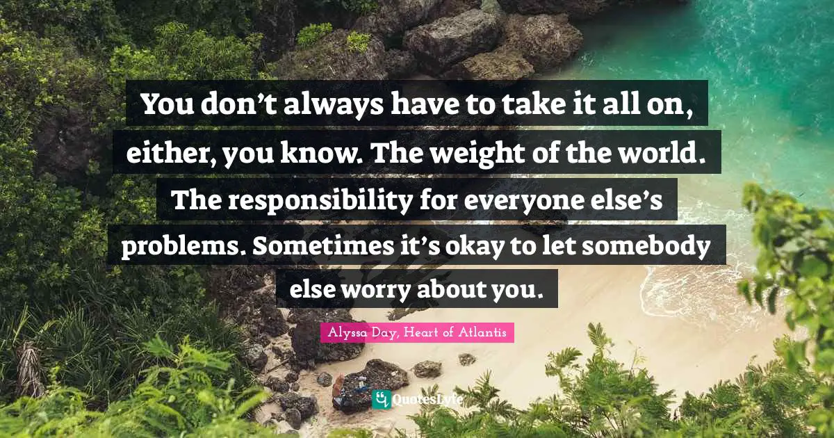 You don’t always have to take it all on, either, you know. The weight of the world. The responsibility for everyone else’s problems. Sometimes it’s okay to let somebody else worry about you.