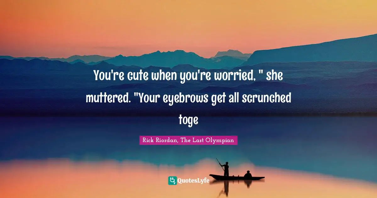 You're cute when you're worried, " she muttered. "Your eyebrows get all scrunched toge
